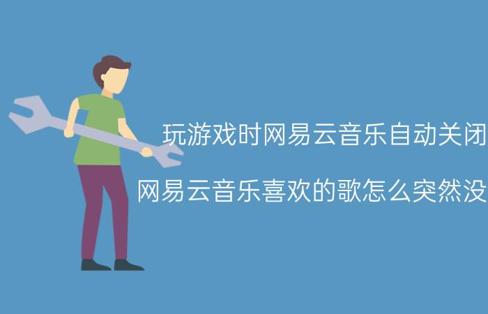 玩游戏时网易云音乐自动关闭 网易云音乐喜欢的歌怎么突然没了？